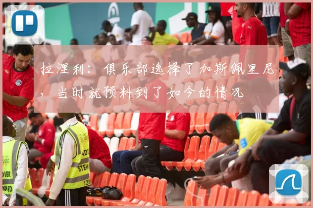 拉涅利：俱乐部选择了加斯佩里尼，当时就预料到了如今的情况