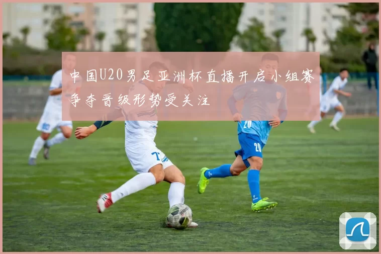 中国U20男足亚洲杯直播开启小组赛争夺晋级形势受关注