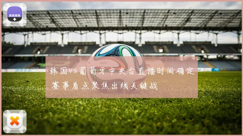 韩国vs葡萄牙中央台直播时间确定 赛事看点聚焦出线关键战