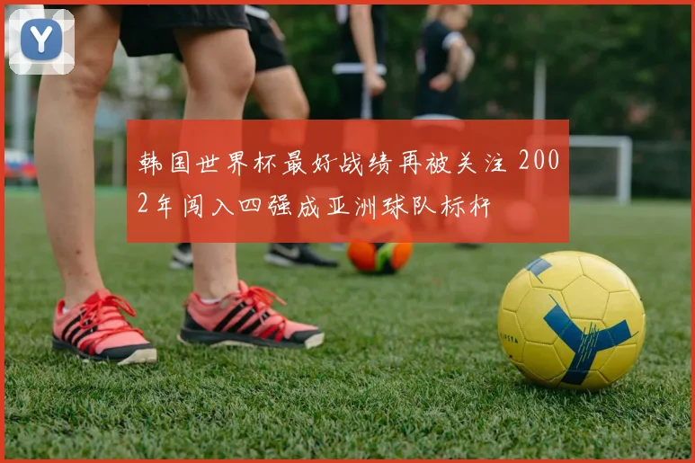 韩国世界杯最好战绩再被关注 2002年闯入四强成亚洲球队标杆