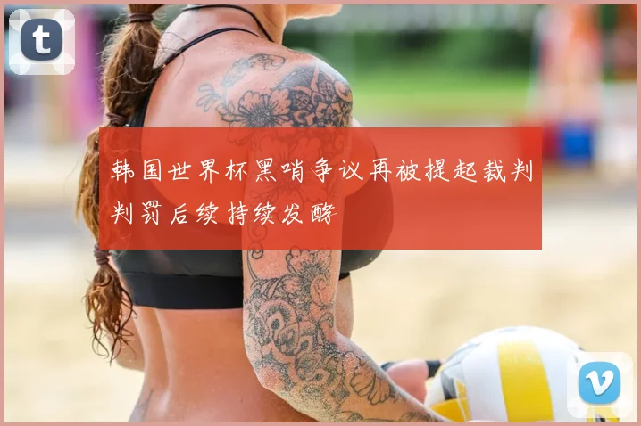 韩国世界杯黑哨争议再被提起裁判判罚后续持续发酵