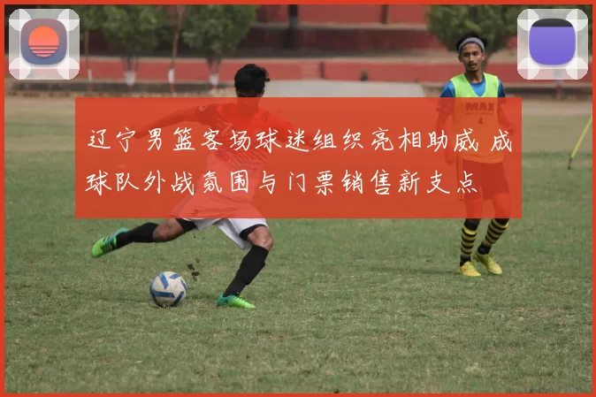 辽宁男篮客场球迷组织亮相助威 成球队外战氛围与门票销售新支点